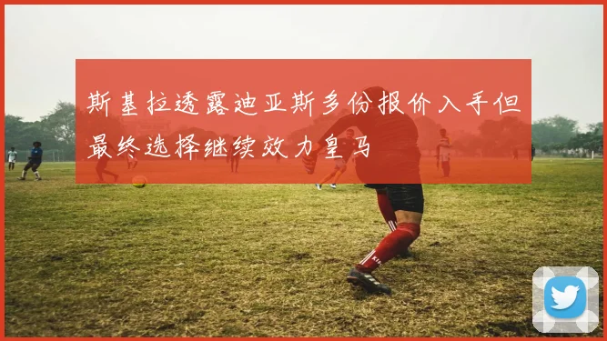 斯基拉透露迪亚斯多份报价入手但最终选择继续效力皇马
