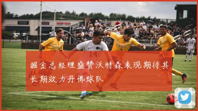 掘金总经理盛赞沃特森表现期待其长期效力丹佛球队
