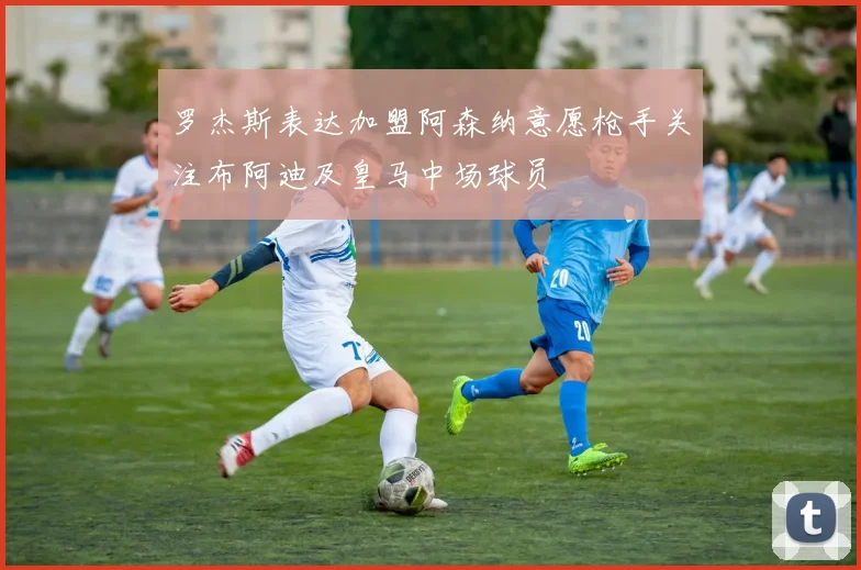 罗杰斯表达加盟阿森纳意愿枪手关注布阿迪及皇马中场球员