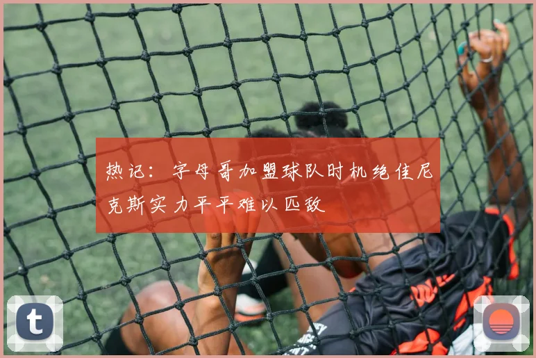 热记：字母哥加盟球队时机绝佳尼克斯实力平平难以匹敌