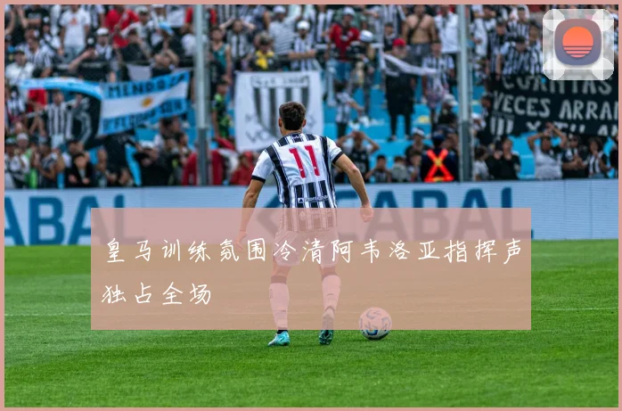 皇马训练氛围冷清阿韦洛亚指挥声独占全场