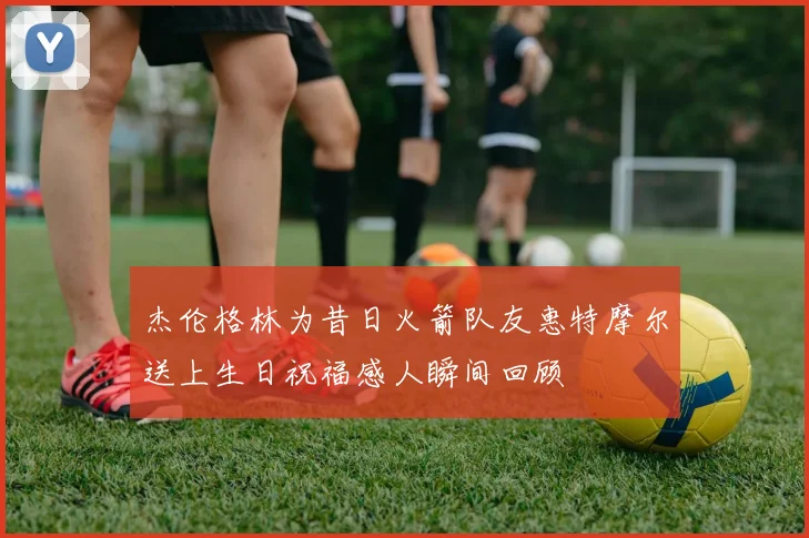 杰伦格林为昔日火箭队友惠特摩尔送上生日祝福感人瞬间回顾