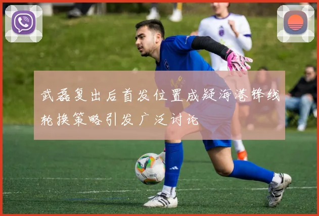 武磊复出后首发位置成疑海港锋线轮换策略引发广泛讨论