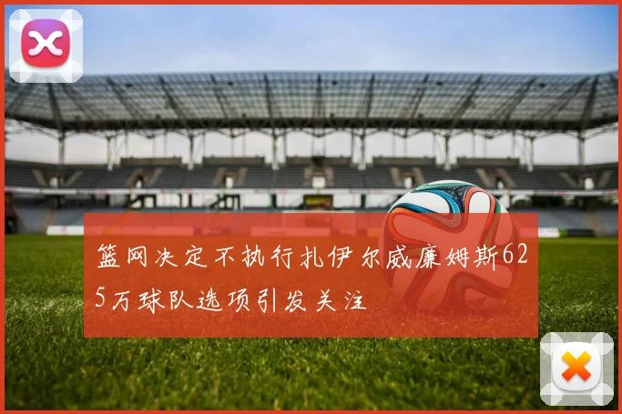 篮网决定不执行扎伊尔威廉姆斯625万球队选项引发关注