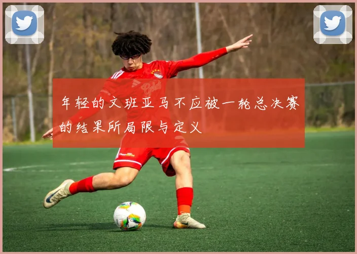 年轻的文班亚马不应被一轮总决赛的结果所局限与定义