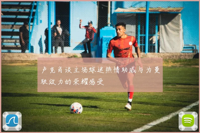 卢克肖谈主场球迷热情助威与为曼联效力的荣耀感受