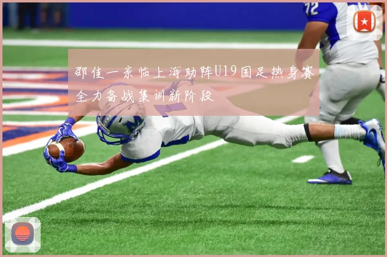 邵佳一亲临上海助阵U19国足热身赛全力备战集训新阶段