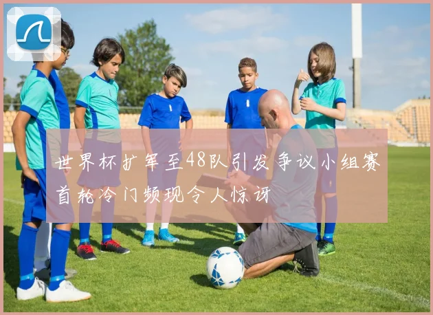 世界杯扩军至48队引发争议小组赛首轮冷门频现令人惊讶