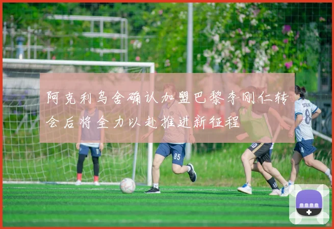 阿克利乌舍确认加盟巴黎李刚仁转会后将全力以赴推进新征程