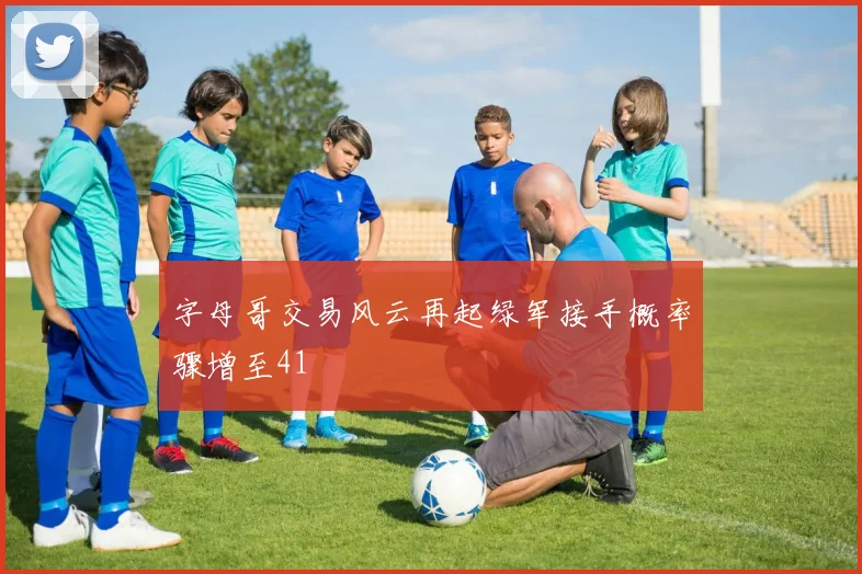 字母哥交易风云再起绿军接手概率骤增至41
