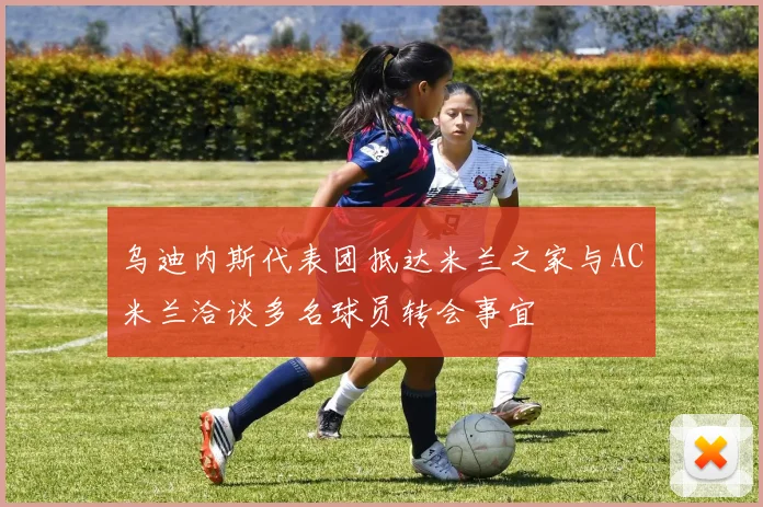 乌迪内斯代表团抵达米兰之家与AC米兰洽谈多名球员转会事宜