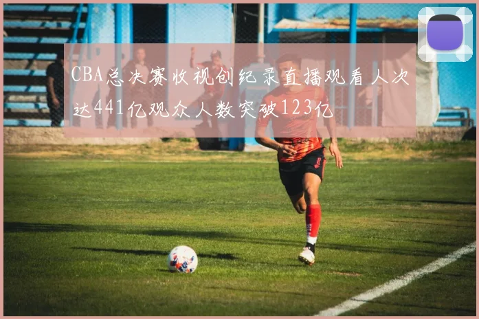 CBA总决赛收视创纪录直播观看人次达441亿观众人数突破123亿