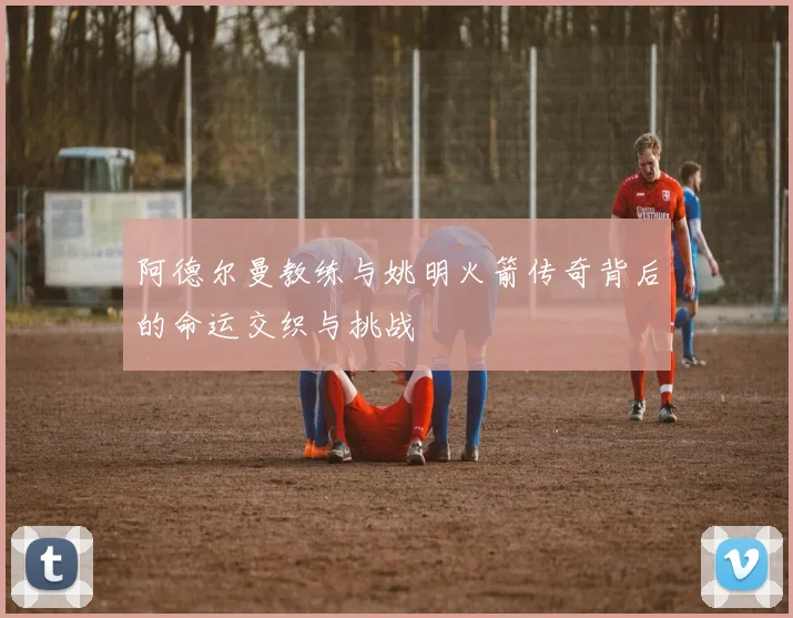 阿德尔曼教练与姚明火箭传奇背后的命运交织与挑战