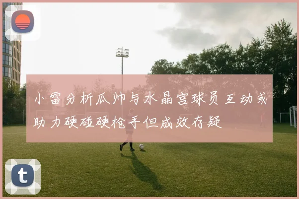 小雷分析瓜帅与水晶宫球员互动或助力硬碰硬枪手但成效存疑