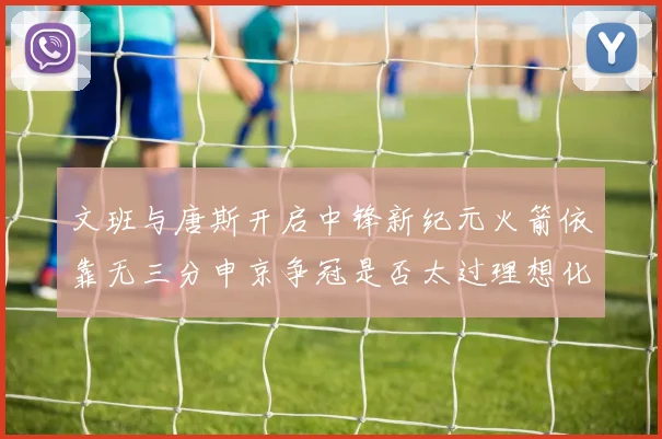 文班与唐斯开启中锋新纪元火箭依靠无三分申京争冠是否太过理想化