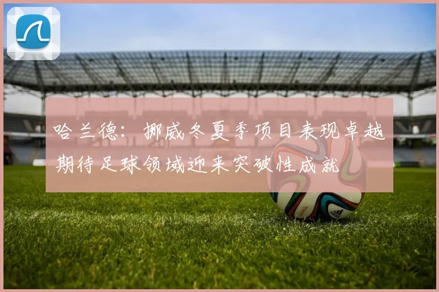 哈兰德：挪威冬夏季项目表现卓越期待足球领域迎来突破性成就