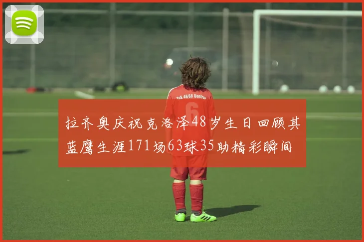 拉齐奥庆祝克洛泽48岁生日回顾其蓝鹰生涯171场63球35助精彩瞬间