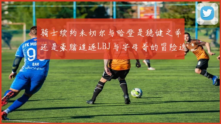骑士续约米切尔与哈登是稳健之举还是豪赌追逐LBJ与字母哥的冒险选择